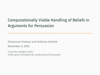 Computationally Viable Handling of Beliefs in
Arguments for Persuasion
Emmanuel Hadoux and Anthony Hunter
November 6, 2016
University College London
EPSRC grant Framework for Computational Persuasion
 