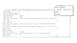 == disasm: <RubyVM::InstructionSequence:<compiled>@<compiled>>==========
0000 trace 1 ( 1)
0002 putspecialobject 1
0004 putspecialobject 2
0006 putobject :greet
0008 putiseq greet
0010 opt_send_simple <callinfo!mid:core#define_method, argc:3, ARGS_SKIP>
0012 pop
0013 trace 1 ( 4)
0015 putself
0016 opt_send_simple <callinfo!mid:greet, argc:0, FCALL|VCALL|ARGS_SKIP>
0018 leave
== disasm: <RubyVM::InstructionSequence:greet@<compiled>>===============
0000 trace 8 ( 1)
0002 trace 1 ( 2)
0004 putself
0005 putstring "hello"
0007 opt_send_simple <callinfo!mid:puts, argc:1, FCALL|ARGS_SKIP>
0009 trace 16 ( 3)
0011 leave ( 2)
def greet
puts “hello”
end
greet
 