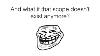 And what if that scope doesn’t
exist anymore?
 