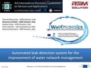 1
Automated leak detection system for the
improvement of water network management
Thomas Messervey – R2M Solution, Italy
Domenico Perfido – R2M Solution, Italy
Andrea Costa – R2M Solution, Italy
Chiara Zanotti – Università Bicocca, Italy
Massimiliano Raciti - R2M Solution, Italy
15/11/2016 Messervey – 3rd Int’l Electronic Conference on Sensors & Applications
 