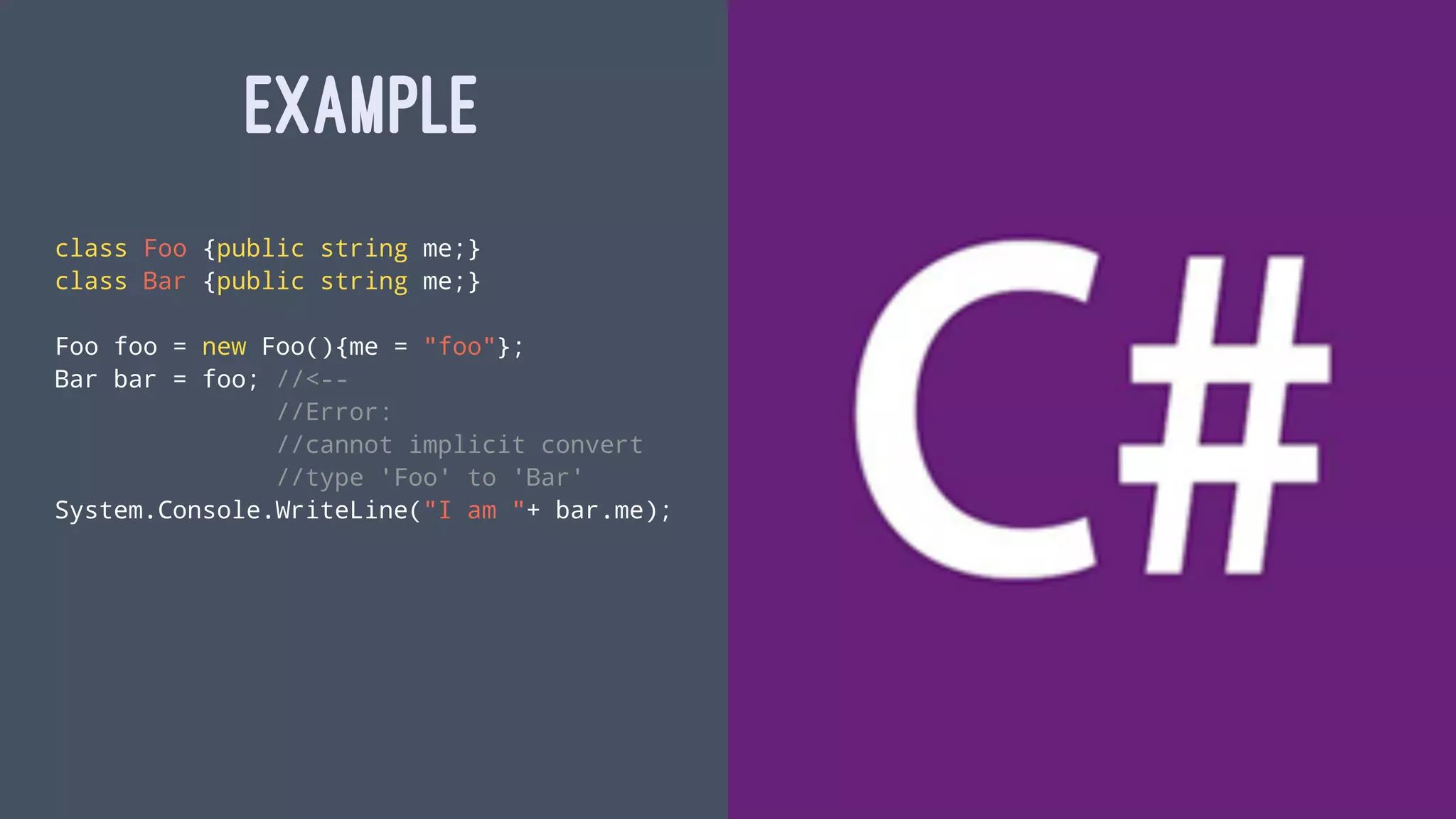 EXAMPLE
class Foo {public string me;}
class Bar {public string me;}
Foo foo = new Foo(){me = "foo"};
Bar bar = foo; //<--
//Error:
//cannot implicit convert
//type 'Foo' to 'Bar'
System.Console.WriteLine("I am "+ bar.me);
 