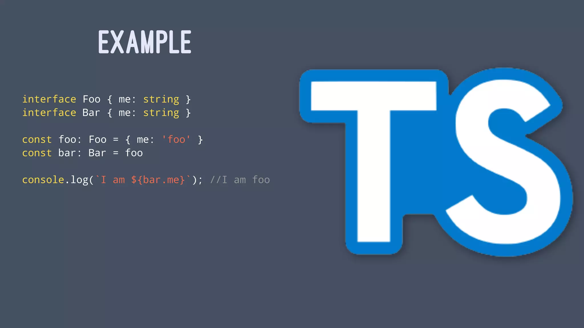 EXAMPLE
interface Foo { me: string }
interface Bar { me: string }
const foo: Foo = { me: 'foo' }
const bar: Bar = foo
console.log(`I am ${bar.me}`); //I am foo
 