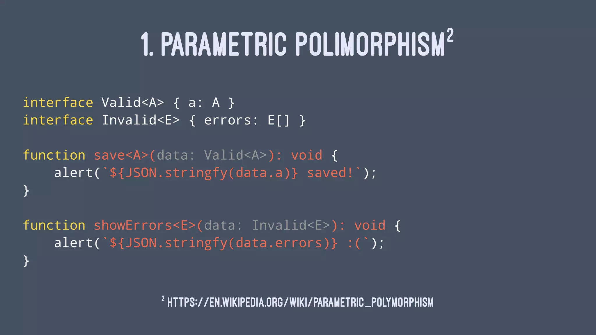 1. PARAMETRIC POLIMORPHISM2
interface Valid<A> { a: A }
interface Invalid<E> { errors: E[] }
function save<A>(data: Valid<A>): void {
alert(`${JSON.stringfy(data.a)} saved!`);
}
function showErrors<E>(data: Invalid<E>): void {
alert(`${JSON.stringfy(data.errors)} :(`);
}
2
https://en.wikipedia.org/wiki/Parametric_polymorphism
 