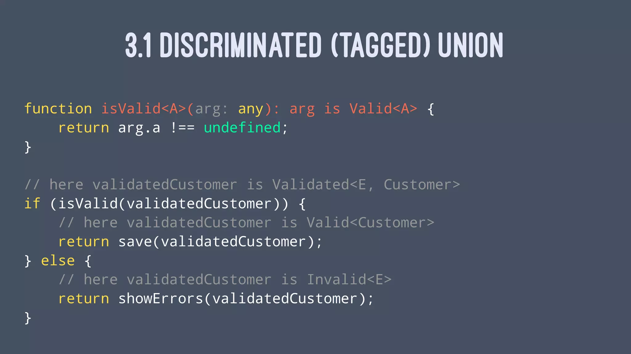 3.1 DISCRIMINATED (TAGGED) UNION
function isValid<A>(arg: any): arg is Valid<A> {
return arg.a !== undefined;
}
// here validatedCustomer is Validated<E, Customer>
if (isValid(validatedCustomer)) {
// here validatedCustomer is Valid<Customer>
return save(validatedCustomer);
} else {
// here validatedCustomer is Invalid<E>
return showErrors(validatedCustomer);
}
 