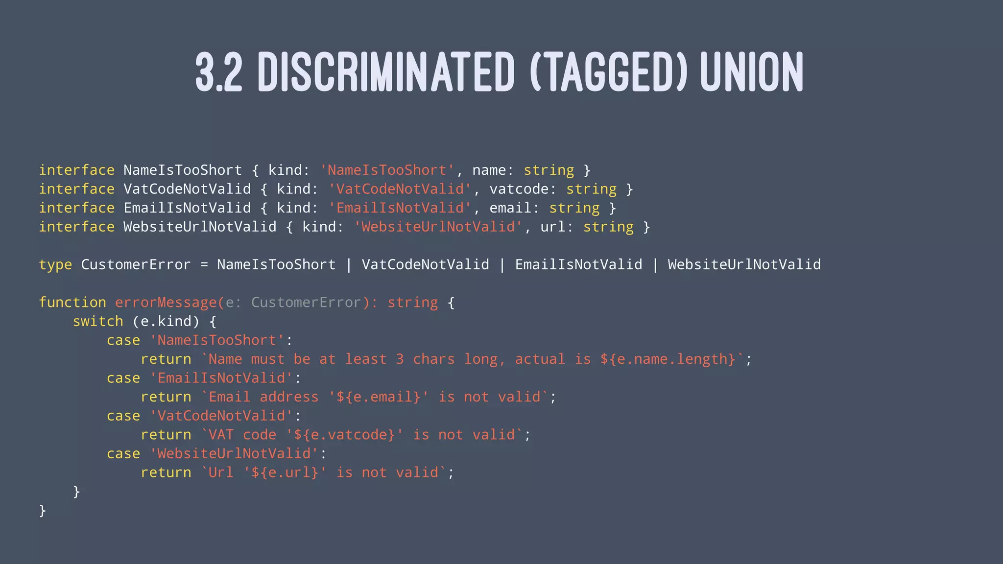 3.2 DISCRIMINATED (TAGGED) UNION
interface NameIsTooShort { kind: 'NameIsTooShort', name: string }
interface VatCodeNotValid { kind: 'VatCodeNotValid', vatcode: string }
interface EmailIsNotValid { kind: 'EmailIsNotValid', email: string }
interface WebsiteUrlNotValid { kind: 'WebsiteUrlNotValid', url: string }
type CustomerError = NameIsTooShort | VatCodeNotValid | EmailIsNotValid | WebsiteUrlNotValid
function errorMessage(e: CustomerError): string {
switch (e.kind) {
case 'NameIsTooShort':
return `Name must be at least 3 chars long, actual is ${e.name.length}`;
case 'EmailIsNotValid':
return `Email address '${e.email}' is not valid`;
case 'VatCodeNotValid':
return `VAT code '${e.vatcode}' is not valid`;
case 'WebsiteUrlNotValid':
return `Url '${e.url}' is not valid`;
}
}
 