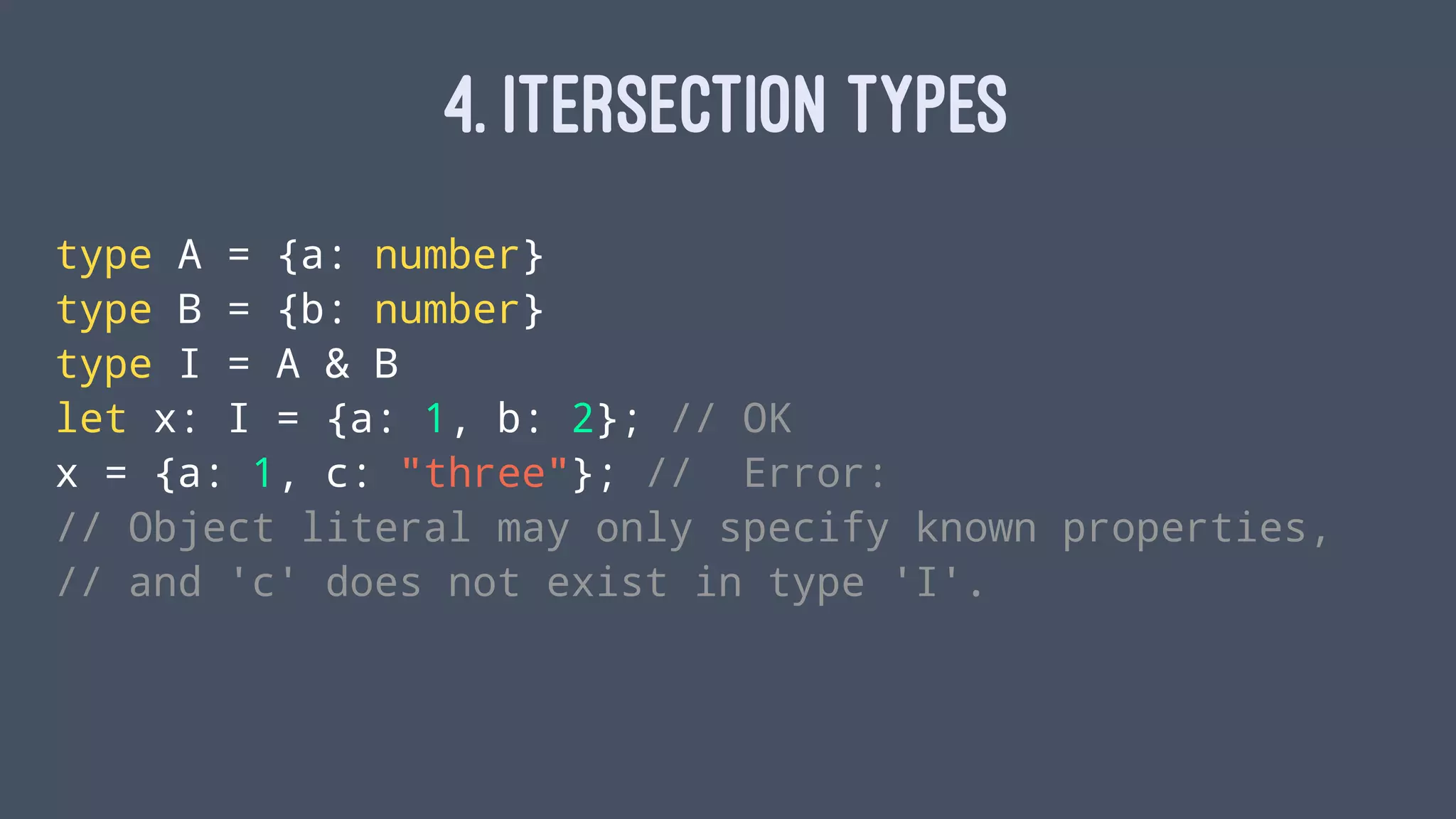 4. ITERSECTION TYPES
type A = {a: number}
type B = {b: number}
type I = A & B
let x: I = {a: 1, b: 2}; // OK
x = {a: 1, c: "three"}; // Error:
// Object literal may only specify known properties,
// and 'c' does not exist in type 'I'.
 