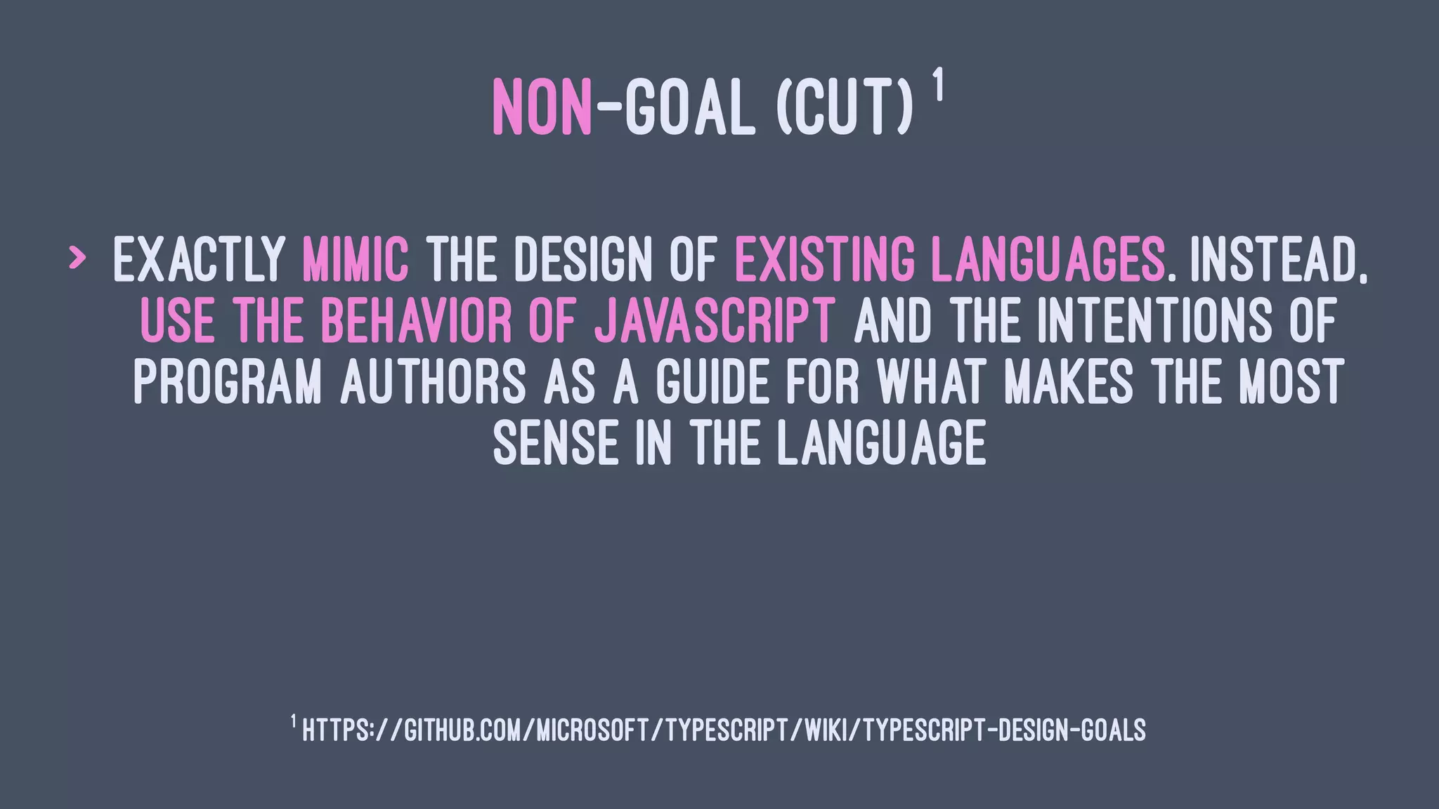 NON-GOAL (CUT) 1
> Exactly mimic the design of existing languages. Instead,
use the behavior of JavaScript and the intentions of
program authors as a guide for what makes the most
sense in the language
1
https://github.com/Microsoft/TypeScript/wiki/TypeScript-Design-Goals
 