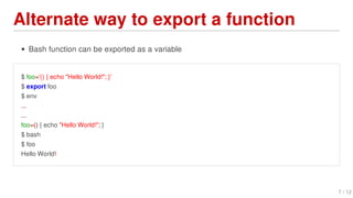 Alternate	way	to	export	a	function
Bash	function	can	be	exported	as	a	variable
$	foo='()	{	echo	"Hello	World!";	}'
$	export	foo
$	env
...
...
foo=()	{	echo	"Hello	World!";	}
$	bash
$	foo
Hello	World!
7	/	12
 