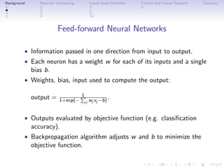 Background Reservoir Computing Liquid State Machines Current and Future Research Summary
Feed-forward Neural Networks
• Information passed in one direction from input to output.
• Each neuron has a weight w for each of its inputs and a single
bias b.
• Weights, bias, input used to compute the output:
output = 1
1+exp(− j wj xj −b).
• Outputs evaluated by objective function (e.g. classiﬁcation
accuracy).
• Backpropagation algorithm adjusts w and b to minimize the
objective function.
 