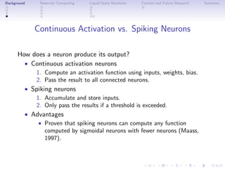 Background Reservoir Computing Liquid State Machines Current and Future Research Summary
Continuous Activation vs. Spiking Neurons
How does a neuron produce its output?
• Continuous activation neurons
1. Compute an activation function using inputs, weights, bias.
2. Pass the result to all connected neurons.
• Spiking neurons
1. Accumulate and store inputs.
2. Only pass the results if a threshold is exceeded.
• Advantages
• Proven that spiking neurons can compute any function
computed by sigmoidal neurons with fewer neurons (Maass,
1997).
 