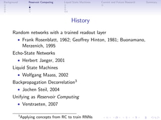 Background Reservoir Computing Liquid State Machines Current and Future Research Summary
History
Random networks with a trained readout layer
• Frank Rosenblatt, 1962; Geoﬀrey Hinton, 1981; Buonamano,
Merzenich, 1995
Echo-State Networks
• Herbert Jaeger, 2001
Liquid State Machines
• Wolfgang Maass, 2002
Backpropagation Decorrelation3
• Jochen Steil, 2004
Unifying as Reservoir Computing
• Verstraeten, 2007
3
Applying concepts from RC to train RNNs
 