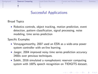 Background Reservoir Computing Liquid State Machines Current and Future Research Summary
Successful Applications
Broad Topics
• Robotics controls, object tracking, motion prediction, event
detection, pattern classiﬁcation, signal processing, noise
modeling, time series prediction
Speciﬁc Examples
• Venayagamoorthy, 2007 used an ESN as a wide-area power
system controller with on-line learning.
• Jaeger, 2004 improved noisy time series prediction accuracy
2400x over previous techniques.
• Salehi, 2016 simulated a nanophotonic reservoir computing
system with 100% speech recognition on TIDIGITS dataset.
 