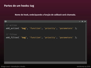 thiago censi • introdução a hooks wordcamp sp 2016
Partes de um hooks: tag
// action
add_action( 'tag', 'function', 'priority', 'parameters' );
// filter
add_filter( 'tag', 'function', 'priority', 'parameters' );
Nome do hook, onde/quando a função de callback será chamada.
 