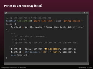 thiago censi • introdução a hooks wordcamp sp 2016
Partes de um hook: tag (filter)
// wp_includes/post_template.php:220
function the_content( $more_link_text = null, $strip_teaser =
false) {
$content = get_the_content( $more_link_text, $strip_teaser
);
/**
* Filters the post content.
* @since 0.71
* @param string $content Content of the current post.
*/
$content = apply_filters( 'the_content', $content );
$content = str_replace( ']]>', ']]>', $content );
echo $content;
}
 