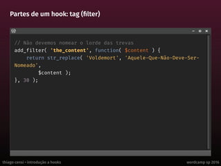thiago censi • introdução a hooks wordcamp sp 2016
Partes de um hook: tag (filter)
// Não devemos nomear o lorde das trevas
add_filter( 'the_content', function( $content ) {
return str_replace( 'Voldemort', 'Aquele-Que-Não-Deve-Ser-
Nomeado',
$content );
}, 30 );
 