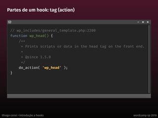 thiago censi • introdução a hooks wordcamp sp 2016
Partes de um hook: tag (action)
// wp_includes/general_template.php:2200
function wp_head() {
/**
* Prints scripts or data in the head tag on the front end.
*
* @since 1.5.0
*/
do_action( 'wp_head' );
}
 