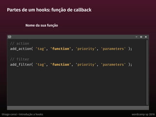 thiago censi • introdução a hooks wordcamp sp 2016
Partes de um hooks: função de callback
// action
add_action( 'tag', 'function', 'priority', 'parameters' );
// filter
add_filter( 'tag', 'function', 'priority', 'parameters' );
Nome da sua função
 