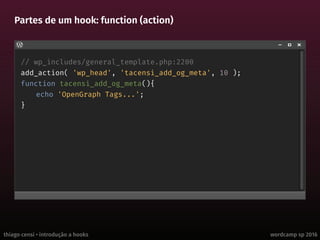 thiago censi • introdução a hooks wordcamp sp 2016
Partes de um hook: function (action)
// wp_includes/general_template.php:2200
add_action( 'wp_head', 'tacensi_add_og_meta', 10 );
function tacensi_add_og_meta(){
echo 'OpenGraph Tags...';
}
 