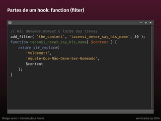 thiago censi • introdução a hooks wordcamp sp 2016
Partes de um hook: function (filter)
// Não devemos nomear o lorde das trevas
add_filter( 'the_content', 'tacensi_never_say_his_name', 30 );
function tacensi_never_say_his_name( $content ) {
return str_replace(
'Voldemort',
'Aquele-Que-Não-Deve-Ser-Nomeado',
$content
);
}
 
