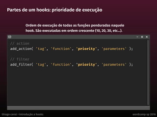 thiago censi • introdução a hooks wordcamp sp 2016
Partes de um hooks: prioridade de execução
// action
add_action( 'tag', 'function', 'priority', 'parameters' );
// filter
add_filter( 'tag', 'function', 'priority', 'parameters' );
Ordem de execução de todas as funções penduradas naquele
hook. São executadas em ordem crescente (10, 20, 30, etc...).
 