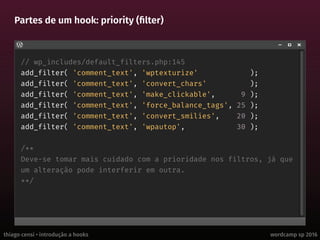 thiago censi • introdução a hooks wordcamp sp 2016
Partes de um hook: priority (filter)
// wp_includes/default_filters.php:145
add_filter( 'comment_text', 'wptexturize' );
add_filter( 'comment_text', 'convert_chars' );
add_filter( 'comment_text', 'make_clickable', 9 );
add_filter( 'comment_text', 'force_balance_tags', 25 );
add_filter( 'comment_text', 'convert_smilies', 20 );
add_filter( 'comment_text', 'wpautop', 30 );
/**
Deve-se tomar mais cuidado com a prioridade nos filtros, já que
um alteração pode interferir em outra.
**/
 