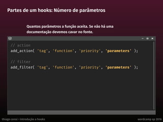 thiago censi • introdução a hooks wordcamp sp 2016
Partes de um hooks: Número de parâmetros
// action
add_action( 'tag', 'function', 'priority', 'parameters' );
// filter
add_filter( 'tag', 'function', 'priority', 'parameters' );
Quantos parâmetros a função aceita. Se não há uma
documentação devemos cavar no fonte.
 