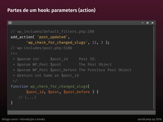 thiago censi • introdução a hooks wordcamp sp 2016
Partes de um hook: parameters (action)
// wp_includes/default_filters.php:288
add_action( 'post_updated',
'wp_check_for_changed_slugs', 12, 3 );
// wp-includes/post.php:5286
/**
* @param int $post_id Post ID.
* @param WP_Post $post The Post Object
* @param WP_Post $post_before The Previous Post Object
* @return int Same as $post_id
*/
function wp_check_for_changed_slugs(
$post_id, $post, $post_before ) {
// (...)
}
 