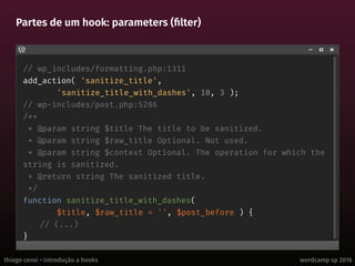 thiago censi • introdução a hooks wordcamp sp 2016
Partes de um hook: parameters (filter)
// wp_includes/formatting.php:1311
add_action( 'sanitize_title',
'sanitize_title_with_dashes', 10, 3 );
// wp-includes/post.php:5286
/**
* @param string $title The title to be sanitized.
* @param string $raw_title Optional. Not used.
* @param string $context Optional. The operation for which the
string is sanitized.
* @return string The sanitized title.
*/
function sanitize_title_with_dashes(
$title, $raw_title = '', $post_before ) {
// (...)
}
 