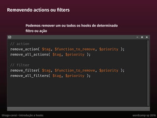 thiago censi • introdução a hooks wordcamp sp 2016
Removendo actions ou filters
// action
remove_action( $tag, $function_to_remove, $priority );
remove_all_actions( $tag, $priority );
// filter
remove_filter( $tag, $function_to_remove, $priority );
remove_all_filters( $tag, $priority );
Podemos remover um ou todos os hooks de determinado
filtro ou ação
 