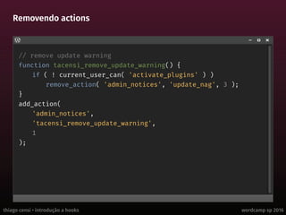 thiago censi • introdução a hooks wordcamp sp 2016
Removendo actions
// remove update warning
function tacensi_remove_update_warning() {
if ( ! current_user_can( 'activate_plugins' ) )
remove_action( 'admin_notices', 'update_nag', 3 );
}
add_action(
'admin_notices',
'tacensi_remove_update_warning',
1
);
 