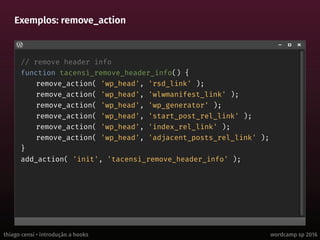 thiago censi • introdução a hooks wordcamp sp 2016
Exemplos: remove_action
// remove header info
function tacensi_remove_header_info() {
remove_action( 'wp_head', 'rsd_link' );
remove_action( 'wp_head', 'wlwmanifest_link' );
remove_action( 'wp_head', 'wp_generator' );
remove_action( 'wp_head', 'start_post_rel_link' );
remove_action( 'wp_head', 'index_rel_link' );
remove_action( 'wp_head', 'adjacent_posts_rel_link' );
}
add_action( 'init', 'tacensi_remove_header_info' );
 