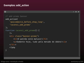 thiago censi • introdução a hooks wordcamp sp 2016
Exemplos: add_action
// add promo banner
add_action(
'woocommerce_before_shop_loop',
'tacensi_add_promo'
);
function tacensi_add_promo() {
?>
<div class="banner-promo">
<h2>O patrão está maluco!</h2>
<p>Somente hoje, tudo pela metade do dobro!</p>
</div>
<?php
}
 