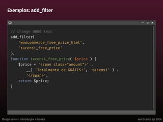thiago censi • introdução a hooks wordcamp sp 2016
Exemplos: add_filter
// change 0800 text
add_filter(
'woocommerce_free_price_html',
'tacensi_free_price'
);
function tacensi_free_price( $price ) {
$price = '<span class="amount">' .
__( 'Totalmente de GRÁTIS!', 'tacensi' ) .
'</span>';
return $price;
}
 