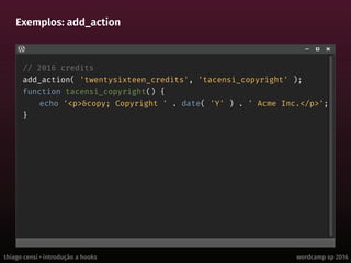 thiago censi • introdução a hooks wordcamp sp 2016
Exemplos: add_action
// 2016 credits
add_action( 'twentysixteen_credits', 'tacensi_copyright' );
function tacensi_copyright() {
echo '<p>&copy; Copyright ' . date( 'Y' ) . ' Acme Inc.</p>';
}
 