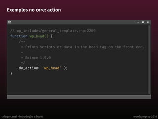 thiago censi • introdução a hooks wordcamp sp 2016
Exemplos no core: action
// wp_includes/general_template.php:2200
function wp_head() {
/**
* Prints scripts or data in the head tag on the front end.
*
* @since 1.5.0
*/
do_action( 'wp_head' );
}
 