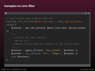thiago censi • introdução a hooks wordcamp sp 2016
Exemplos no core: filter
// wp_includes/post_template.php:220
function the_content( $more_link_text = null, $strip_teaser =
false) {
$content = get_the_content( $more_link_text, $strip_teaser
);
/**
* Filters the post content.
* @since 0.71
* @param string $content Content of the current post.
*/
$content = apply_filters( 'the_content', $content );
$content = str_replace( ']]>', ']]>', $content );
echo $content;
}
 