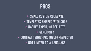 PROS
> small custom codebase
> templates shipped with code
> hardly typed, no reflects
> genericity
> contrat terms (protobuf) respected
> not limited to a language
 