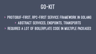 GO-KIT
> protobuf-first, rpc-first service framework in Golang
> abstract services, endpoints, transports
> requires a lot of boilerplate code in multiple packages
 