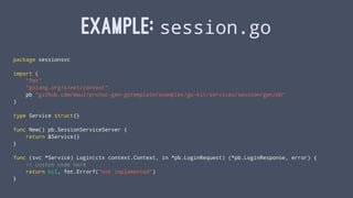 EXAMPLE: session.go
package sessionsvc
import (
"fmt"
"golang.org/x/net/context"
pb "github.com/moul/protoc-gen-gotemplate/examples/go-kit/services/session/gen/pb"
)
type Service struct{}
func New() pb.SessionServiceServer {
return &Service{}
}
func (svc *Service) Login(ctx context.Context, in *pb.LoginRequest) (*pb.LoginResponse, error) {
// custon code here
return nil, fmt.Errorf("not implemented")
}
 