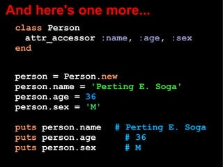 And here's one more...
class Person
attr_accessor :name, :age, :sex
end
person = Person.new
person.name = 'Perting E. Soga'
person.age = 36
person.sex = 'M'
puts person.name # Perting E. Soga
puts person.age # 36
puts person.sex # M
 