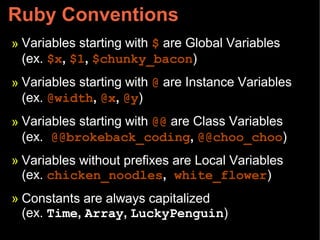 Ruby Conventions
» Variables starting with $ are Global Variables
(ex. $x, $1, $chunky_bacon)
» Variables starting with @ are Instance Variables
(ex. @width, @x, @y)
» Variables starting with @@ are Class Variables
(ex. @@brokeback_coding, @@choo_choo)
» Variables without prefixes are Local Variables
(ex. chicken_noodles, white_flower)
» Constants are always capitalized
(ex. Time, Array, LuckyPenguin)
 