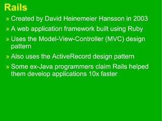 Rails
» Created by David Heinemeier Hansson in 2003
» A web application framework built using Ruby
» Uses the Model-View-Controller (MVC) design
pattern
» Also uses the ActiveRecord design pattern
» Some ex-Java programmers claim Rails helped
them develop applications 10x faster
 