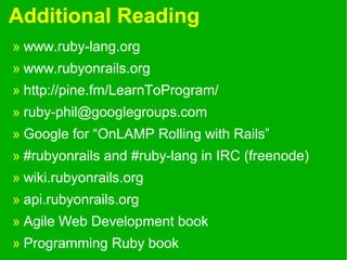 Additional Reading
» www.ruby-lang.org
» www.rubyonrails.org
» http://pine.fm/LearnToProgram/
» ruby-phil@googlegroups.com
» Google for “OnLAMP Rolling with Rails”
» #rubyonrails and #ruby-lang in IRC (freenode)
» wiki.rubyonrails.org
» api.rubyonrails.org
» Agile Web Development book
» Programming Ruby book
 