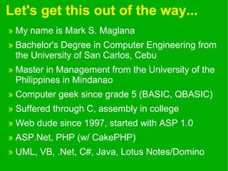 Let's get this out of the way...
» My name is Mark S. Maglana
» Bachelor's Degree in Computer Engineering from
the University of San Carlos, Cebu
» Master in Management from the University of the
Philippines in Mindanao
» Computer geek since grade 5 (BASIC, QBASIC)
» Suffered through C, assembly in college
» Web dude since 1997, started with ASP 1.0
» ASP.Net, PHP (w/ CakePHP)
» UML, VB, .Net, C#, Java, Lotus Notes/Domino
 