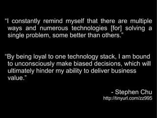 “I constantly remind myself that there are multiple
ways and numerous technologies [for] solving a
single problem, some better than others.”
“By being loyal to one technology stack, I am bound
to unconsciously make biased decisions, which will
ultimately hinder my ability to deliver business
value.”
- Stephen Chu
http://tinyurl.com/zz995
 