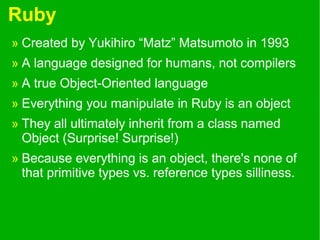 Ruby
» Created by Yukihiro “Matz” Matsumoto in 1993
» A language designed for humans, not compilers
» A true Object-Oriented language
» Everything you manipulate in Ruby is an object
» They all ultimately inherit from a class named
Object (Surprise! Surprise!)
» Because everything is an object, there's none of
that primitive types vs. reference types silliness.
 