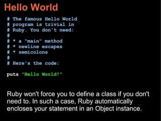 Hello World
# The famous Hello World
# program is trivial in
# Ruby. You don't need:
#
# * a "main" method
# * newline escapes
# * semicolons
#
# Here's the code:
puts "Hello World!"
Ruby won't force you to define a class if you don't
need to. In such a case, Ruby automatically
encloses your statement in an Object instance.
 