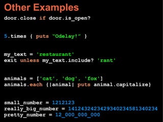 Other Examples
door.close if door.is_open?
5.times { puts “Odelay!” }
my_text = 'restaurant'
exit unless my_text.include? 'rant'
animals = ['cat', 'dog', 'fox']
animals.each {|animal| puts animal.capitalize}
small_number = 1212123
really_big_number = 1412432423429340234581340234
pretty_number = 12_000_000_000
 