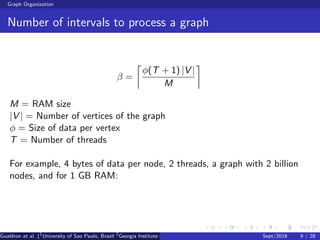 Graph Organization
Number of intervals to process a graph
β =
φ(T + 1) |V |
M
M = RAM size
|V | = Number of vertices of the graph
φ = Size of data per vertex
T = Number of threads
For example, 4 bytes of data per node, 2 threads, a graph with 2 billion
nodes, and for 1 GB RAM:
Gualdron et al. (1
University of Sao Paulo, Brazil 2
Georgia Institute of Technology, Atlanta, USA 3
Seoul National University, Republic ofSept/2016 9 / 28
 