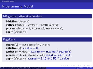 Processing Model
Programming Model
MAlgorithm: Algorithm Interface
initialize (Vertex v);
gather (Vertex u, Vertex v, EdgeData data);
process (Accum v 1, Accum v 2, Accum v out);
apply (Vertex v);
PageRank
degree(v) = out degree for Vertex v;
initialize (v): v.value = 0
gather (u, v, data): v.value += u.value / degree(u)
process (v 1, v 2, Accum v out): v out = v 1 + v 2
apply (Vertex v): v.value = 0.15 + 0.85 * v.value
Gualdron et al. (1
University of Sao Paulo, Brazil 2
Georgia Institute of Technology, Atlanta, USA 3
Seoul National University, Republic ofSept/2016 17 / 28
 